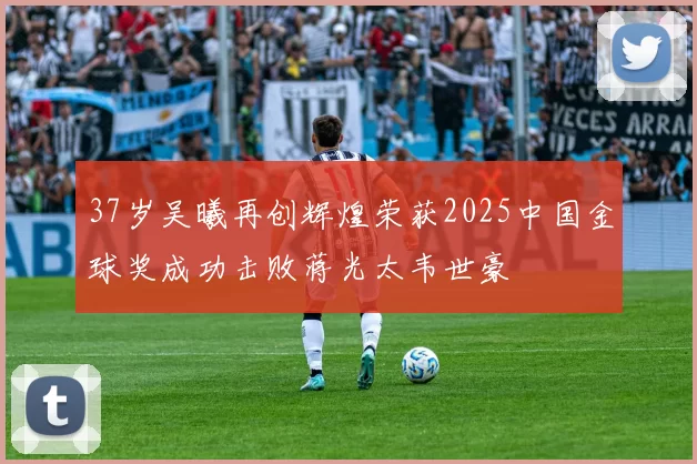 37岁吴曦再创辉煌荣获2025中国金球奖成功击败蒋光太韦世豪