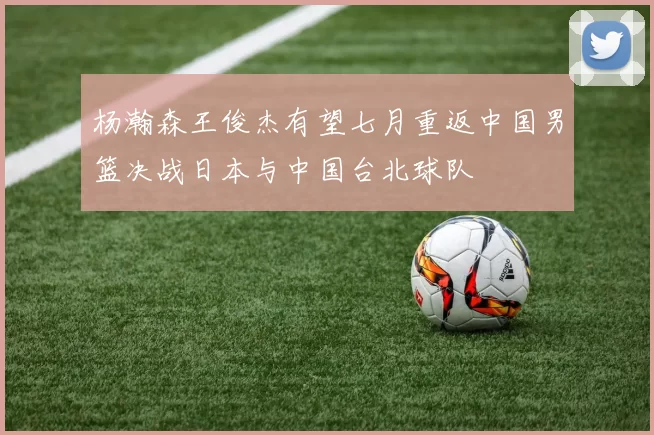 杨瀚森王俊杰有望七月重返中国男篮决战日本与中国台北球队