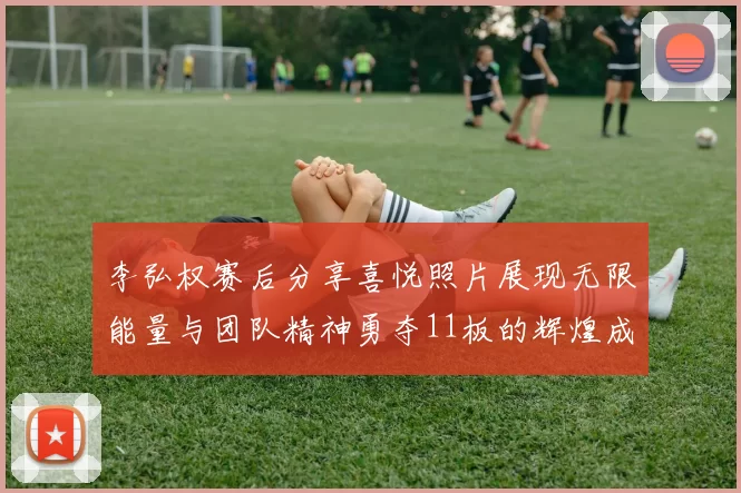 李弘权赛后分享喜悦照片展现无限能量与团队精神勇夺11板的辉煌成就