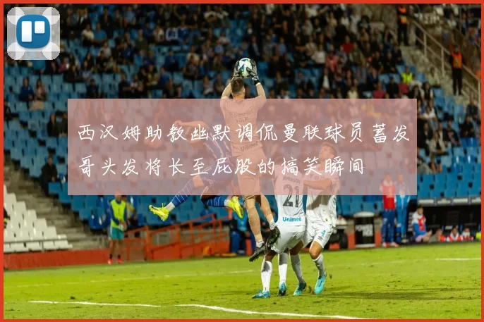 西汉姆助教幽默调侃曼联球员蓄发哥头发将长至屁股的搞笑瞬间