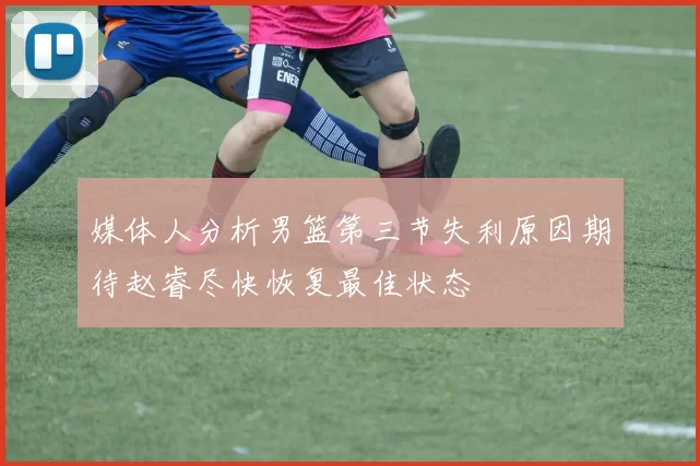 媒体人分析男篮第三节失利原因期待赵睿尽快恢复最佳状态