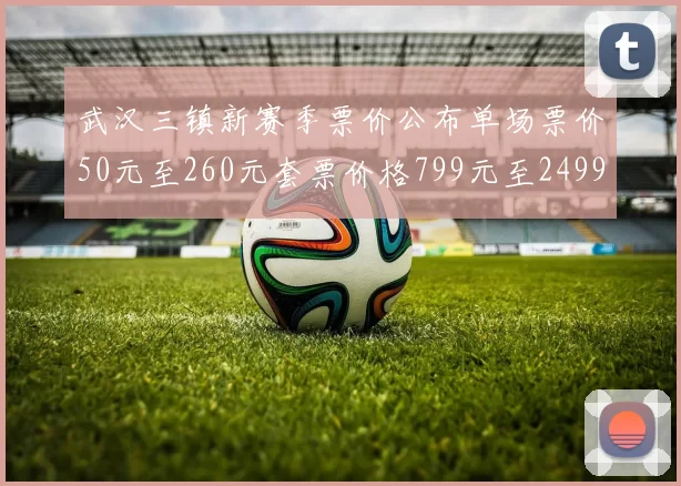 武汉三镇新赛季票价公布单场票价50元至260元套票价格799元至2499元