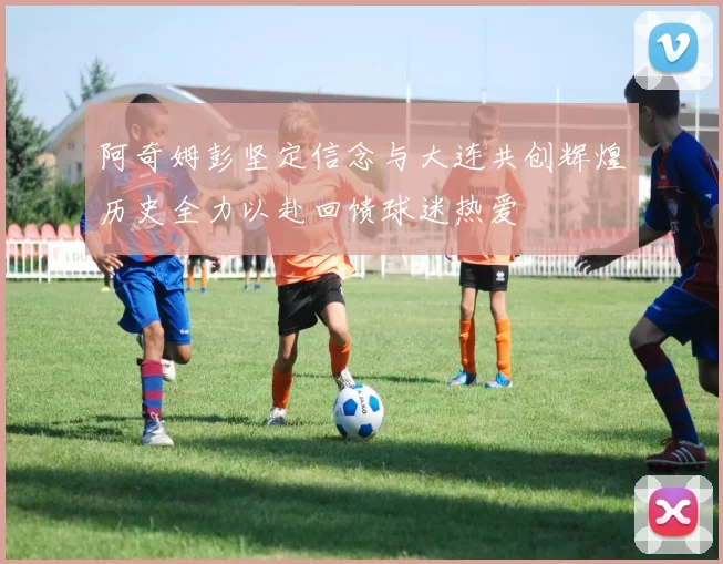 阿奇姆彭坚定信念与大连共创辉煌历史全力以赴回馈球迷热爱