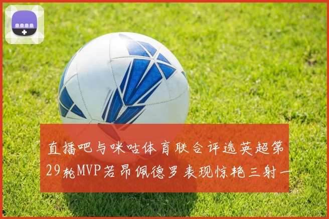 直播吧与咪咕体育联合评选英超第29轮MVP若昂佩德罗表现惊艳三射一传助球队获胜