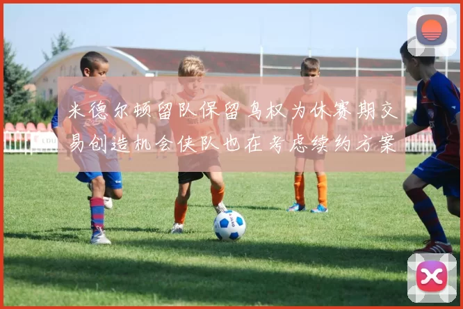 米德尔顿留队保留鸟权为休赛期交易创造机会侠队也在考虑续约方案