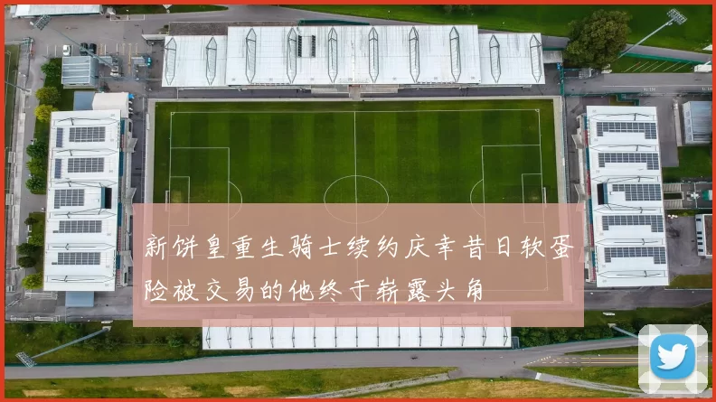 新饼皇重生骑士续约庆幸昔日软蛋险被交易的他终于崭露头角