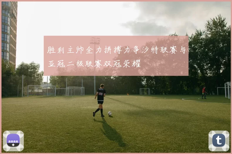 胜利主帅全力拼搏力争沙特联赛与亚冠二级联赛双冠荣耀